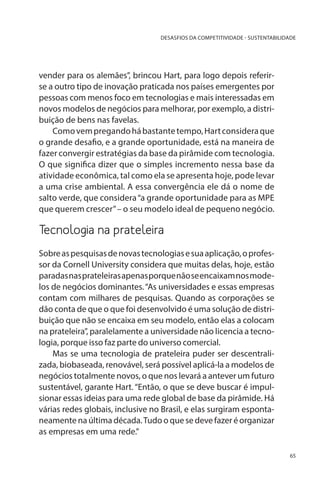 DESASFIOS DA COMPETITIVIDADE - SUSTENTABILIDADE

vender para os alemães”, brincou Hart, para logo depois referirse a outro tipo de inovação praticada nos países emergentes por
pessoas com menos foco em tecnologias e mais interessadas em
novos modelos de negócios para melhorar, por exemplo, a distribuição de bens nas favelas.
Como vem pregando há bastante tempo, Hart considera que
o grande desafio, e a grande oportunidade, está na maneira de
fazer convergir estratégias da base da pirâmide com tecnologia.
O que significa dizer que o simples incremento nessa base da
atividade econômica, tal como ela se apresenta hoje, pode levar
a uma crise ambiental. A essa convergência ele dá o nome de
salto verde, que considera “a grande oportunidade para as MPE
que querem crescer” – o seu modelo ideal de pequeno negócio.

Tecnologia na prateleira
Sobre as pesquisas de novas tecnologias e sua aplicação, o professor da Cornell University considera que muitas delas, hoje, estão
paradas nas prateleiras apenas porque não se encaixam nos modelos de negócios dominantes. “As universidades e essas empresas
contam com milhares de pesquisas. Quando as corporações se
dão conta de que o que foi desenvolvido é uma solução de distribuição que não se encaixa em seu modelo, então elas a colocam
na prateleira”, paralelamente a universidade não licencia a tecnologia, porque isso faz parte do universo comercial.
Mas se uma tecnologia de prateleira puder ser descentralizada, biobaseada, renovável, será possível aplicá-la a modelos de
negócios totalmente novos, o que nos levará a antever um futuro
sustentável, garante Hart. “Então, o que se deve buscar é impulsionar essas ideias para uma rede global de base da pirâmide. Há
várias redes globais, inclusive no Brasil, e elas surgiram espontaneamente na última década. Tudo o que se deve fazer é organizar
as empresas em uma rede.”
65

 