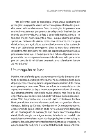 DESASFIOS DA COMPETITIVIDADE - SUSTENTABILIDADE

“Há diferentes tipos de tecnologia limpa. O que eu chamo de
green giant, ou gigante verde, são tecnologias centralizadas, grandes, como as fazendas solares. Essas tecnologias limpas recebem
muitos investimentos porque elas se adaptam às instituições do
mundo desenvolvido. Mas o fato é que se dá menos atenção – e
também menos financiamento e foco – ao que chamo de green
sprout, ou broto verde. Assim, temos investimentos em energias
distributivas, em agricultura sustentável, em moradias sustentáveis e em tecnologias emergentes. Elas são inovadoras de forma
disruptiva. Mas damos menos atenção às pequenas iniciativas das
pequenas empresas – e é aqui que está o futuro. Algumas são exponenciais, outras representam um nicho de mercado: por exemplo, um carro de 40 mil dólares ou um sistema solar doméstico de
25 mil dólares.”

Um mergulho na base
Por fim, Hart defende que a grande oportunidade é mesmo virar
tudo de cabeça para baixo e mergulhar na base da pirâmide, para
depois pensar em conquistar os segmentos superiores. Cita como
exemplo o que ocorre na China, onde funcionam os sistemas de
aquecimento solar da água inventados por inovadores chineses,
que empregam uma tecnologia muito simples, mas fruto de alta
engenharia, que consiste em tubos de vidro que podem ser aquecidos. “Não há pressão nem material tóxico. Entretanto, lembra
Hart, quando tentaram vender esses produtos nas grandes cidades
chinesas, Beijing ou Xangai, não deu certo. Os empreendedores
acabaram indo para o interior, onde havia uma grande demanda
de um contingente da população que não tem acesso regular à
eletricidade, ao gás ou à água. Assim, foi criado um modelo de
negócios envolvendo essa camada da população, com tecnologias
apropriadas a ela. Estava montada uma indústria que cresceu 67%
ao ano somente na China e faturou 10 bilhões de dólares. “Certa67

 