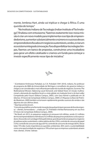DESASFIOS DA COMPETITIVIDADE - SUSTENTABILIDADE

mente, lembrou Hart, ainda vai triplicar e chegar à África. É uma
questão de tempo.”
“No Instituto Indiano de Tecnologia (Indian Institute of Technology)”, finalizou com entusiasmo, “fazemos exatamente isso: nossa missão é criar um novo modelo para implementar esse tipo de empreendedorismo, aumentar substancialmente o número e o sucesso desses
empreendedores focados em negócios sustentáveis, verdes, e criar um
ecossistema integrado à inovação. Para disponibilizar tecnologias limpas, fizemos um banco de propostas, construímos uma incubadora
para gerar um efeito catalisador e criamos um fundo para começar a
investir especificamente nesse tipo de iniciativa.”


(Coimbatore Krishnarao Prahalad, ou C.K. Prahalad (1941-2010), indiano, foi professor
do programa de MBA da Universidade de Michigan e conselheiro do governo indiano e
chegou a ser considerado o mais influente pensador do mundo de negócios. Escreveu The
Multinational Mission: Balancing Local Demands and Global Vision (A missão multinacional: a demanda do equilíbrio local e a visão global, em tradução livre) e do best-seller
Competindo pelo Futuro (Editora Campus, 2005), com Gary Hamel e publicado em 20
idiomas. O Futuro da Competição (Editora Campus, 2004) e A Riqueza na Base da Pirâmide (Bookman, 2009) também se tornaram rapidamente grandes sucessos de vendas e são
algumas de suas últimas obras.
2
Veja bop-protocol.com.
3
Conceito que define uma forma de inovação da qual participam pessoas de fora da empresa – clientes, fornecedores –, criado por C.K. Prahalad e Venkat Ramaswamy em seu livro
O Futuro da Competição (Editora Campus, 2004).
4
No Brasil, em 2012, os pequenos negócios já somavam 6,8 milhões, sendo 2,5 milhões
de microempreendedores individuais e 4,3 milhões de pequenos produtores rurais e pescadores. De acordo com sondagem feita pelo Sebrae, grande parte desses pequenos negócios
já realizava ações sustentáveis: coleta seletiva de lixo (70%); controle de consumo de papel
(72%); controle de consumo de água (81%); controle de consumo de energia (82%). Desse
total, 75% dão muita importância às questões ambientais; 46% veem a sustentabilidade
como uma oportunidade de negócios e 79% acham que as empresas sustentáveis atraem
mais clientes. (Fonte: Sebrae)
1

68

 