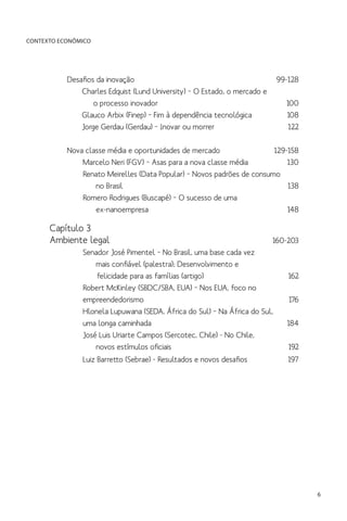 CONTEXTO ECONÔMICO

Desafios da inovação	
	 Charles Edquist (Lund University) – O Estado, o mercado e
		 o processo inovador	
	 Glauco Arbix (Finep) – Fim à dependência tecnológica	
	 Jorge Gerdau (Gerdau) – Inovar ou morrer	

99-128
100
108
122

Nova classe média e oportunidades de mercado	
129-158
Marcelo Neri (FGV) – Asas para a nova classe média	
130
Renato Meirelles (Data Popular) – Novos padrões de consumo
	 no Brasil	
138
	
Romero Rodrigues (Buscapé) – O sucesso de uma
		ex-nanoempresa	
148

Capítulo 3
Ambiente legal	

160-203
Senador José Pimentel – No Brasil, uma base cada vez
	 mais confiável (palestra); Desenvolvimento e
	
felicidade para as famílias (artigo)	
162	
Robert McKinley (SBDC/SBA, EUA) – Nos EUA, foco no
empreendedorismo	176
Hlonela Lupuwana (SEDA, África do Sul) – Na África do Sul,
uma longa caminhada	
184
José Luis Uriarte Campos (Sercotec, Chile) - No Chile,
	 novos estímulos oficiais 	
192

Luiz Barretto (Sebrae) - Resultados e novos desafios	
	

197

6

 