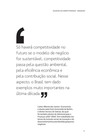 DESAFIOS DA COMPETITIVIDADE – INOVAÇÃO

Só haverá competitividade no
futuro se o modelo de negócio
for sustentável; competitividade
passa pela questão ambiental,
pela eficiência econômica e
pela contribuição social. Nesse
aspecto, o Brasil tem dado
exemplos muito importantes na
última década.
Carlos Alberto dos Santos Economista
e doutor pela Freie Universität de Berlim,
é diretor técnico do Sebrae, do qual
foi também diretor de Administração e
Finanças (2007-2009). Tem trabalhado nos
temas da inclusão social, da inovação e do
desenvolvimentosustentáveldospequenos
negócios.
71

 