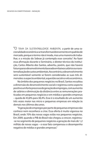 DESAFIOS DA COMPETITIVIDADE – INOVAÇÃO

“O

tema da sustentabilidade ambiental a partir de uma ra-

cionalidade econômica se transformará brevemente em padrão de
mercado, porque o termo não é moda, mas uma maneira de trabalhar, e a missão do Sebrae já contempla esse conceito.” Ao fazer
essa afirmação durante o Seminário, o diretor-técnico da instituição, Carlos Alberto dos Santos, advertiu, porém, que não haverá
futuro para o desenvolvimento baseado em baixos salários ou na externalização de custos ambientais. Ao contrário, o desenvolvimento
será sustentável somente se forem consideradas as suas três dimensões: o aspecto ambiental, a questão social e o viés econômico.
No âmbito dos pequenos negócios no Brasil, Santos ressaltou
a dimensão do desenvolvimento social e registrou como aspecto
positivo um forte processo de geração de empregos, com aumento
de salários e diminuição da distância entre as remunerações praticadas em pequenos negócios e em médias e grandes empresas
– queda de 43,8% para 38,4%. Esse é o resultado de um aumento
três vezes maior nas micro e pequenas empresas em relação às
demais nos últimos dez anos.
“A geração de empregos por parte de pequenas empresas não
conhece nem reconhece a crise. Essa oferta é muito vigorosa no
Brasil, onde 70% das novas vagas estão nos pequenos negócios.
Em 2009, quando o PIB do Brasil não chegou a crescer, registrou-se no segmento de pequenos negócios a geração de mais de 1,2
milhão de novas vagas – e esse fato compensou o desempenho
negativo de médias e grandes empresas.”
72

 