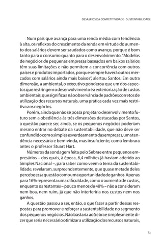 DESASFIOS DA COMPETITIVIDADE - SUSTENTABILIDADE

Num país que avança para uma renda média com tendência
à alta, os reflexos do crescimento da renda em virtude do aumento dos salários devem ser saudados como avanço, porque é bom
tanto para o consumo quanto para o desenvolvimento. “Modelos
de negócios de pequenas empresas baseados em baixos salários
têm suas limitações e não permitem a concorrência com outros
países e produtos importados, porque sempre haverá outros mercados com salários ainda mais baixos”, alertou Santos. Em outra
dimensão, a ambiental, o executivo ponderou que um dos aspectos que restringem o desenvolvimento é a exteriorização de custos
ambientais, que significa a não observância de padrões corretos de
utilização dos recursos naturais, uma prática cada vez mais restritiva aos negócios.
Porém, ainda que não se possa projetar o desenvolvimento futuro sem a obediência às três dimensões destacadas por Santos,
a questão parece ser, ainda, se os pequenos negócios poderiam
mesmo entrar no debate da sustentabilidade, que não deve ser
confundido com o simples esverdeamento das empresas, uma tendência necessária e bem-vinda, mas insuficiente, como lembrara
antes o professor Stuart Hart.
Números da sondagem feita pelo Sebrae entre pequenos empresários – dos quais, à época, 6,4 milhões já haviam aderido ao
Simples Nacional –, para saber como veem o tema da sustentabilidade, revelaram, surpreendentemente, que quase metade deles
percebe essa questão como uma oportunidade de ganhos. Apenas
para 16% representa uma dificuldade, como o aumento de custos,
enquanto os restantes – pouco menos de 40% – não a consideram
nem boa, nem ruim, já que não interferiria nos custos nem nos
ganhos.
A questão passou a ser, então, o que fazer a partir dessas respostas para promover e reforçar a sustentabilidade no segmento
dos pequenos negócios. Não bastaria ao Sebrae simplesmente dizer que seria necessário otimizar a utilização dos recursos naturais,
73

 