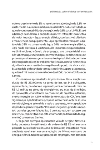 DESASFIOS DA COMPETITIVIDADE - SUSTENTABILIDADE

obteve crescimento de 8% na receita mensal, redução de 2,8% no
custo médio e aumento médio mensal de 89% na lucratividade, o
que elevou a rentabilidade do negócio de 0,6% para 1,07%. Este é
o balanço econômico, a partir dos números referentes aos custos
de maior impacto – água, energia elétrica, combustível, plásticos
e manutenção do equipamento –, que apresentam reduções substanciais: 32% no consumo de água, 20% no de energia elétrica,
38% no de plásticos. E um fato muito importante é que não houve diminuição no número de empregos. Isso parece trivial, mas
nós sabemos que investimentos em tecnologia, e em melhorias de
processo, muitas vezes geram aumento de produtividade por meio
da redução de postos de trabalho. “Neste caso, obteve-se melhora
significativa, sem resultados negativos do ponto de vista social.
Esse modelo de lavanderia tornou-se referência para o segmento,
que tem 7 mil lavanderias em todo o território nacional”, informou
Santos.
Os números apresentados impressionam. Uma simples redução de R$ 253,00/mês na conta de luz, ou 843 quilowatts,
representaria, para todo o segmento, uma economia de mais de
R$ 1,7 milhão na conta de energia/mês, ou mais de 5 milhões
de quilowatts, equivalentes ao consumo de 36.450 residências,
e uma redução de 1,219 milhão de toneladas de CO2/ano. Isso
significa que a partir de uma pequena intervenção, obtém-se uma
contribuição que, estendida a todo o segmento, tem capacidade
de produzir grande impacto.“Pequenos negócios, grandes impactos, grandes oportunidades: isto é um caso real, um sucesso, um
referencial competitivo que está se tornando padrão em todo segmento”, comemora Santos.
O segundo exemplo apresentado veio de Sergipe. Nesse Estado, pequenos investimentos da ordem de R$ 92 mil em uma
pousada para reduzir o consumo de itens com impacto no meio
ambiente resultaram em uma redução de 14% no consumo de
energia elétrica. Não houve geração de empregos, mas também
75

 
