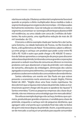 DESASFIOS DA COMPETITIVIDADE - SUSTENTABILIDADE

não houve redução. O balanço ambiental é amplamente favorável
quando se projeta o efeito multiplicador dessa medida a todo o
segmento de pequenos negócios do mesmo tipo – 22 mil pousadas
formalmente existentes. Caso tal redução se estendesse a todo o
segmento, economizar-se-ia energia suficiente para abastecer 609
mil residências, ou uma cidade com cerca de 2 milhões de habitantes. Na outra ponta, uma significativa redução de mais de 20
mil toneladas de CO2.
O terceiro e último exemplo citado por Santos foi o da Cachaçaria Extrema, na cidade-balneário de Pureza, no Rio Grande do
Norte, a 60 quilômetros de Natal. “Os brasileiros sabem a diferença entre pinga e cachaça: um produto que pode custar entre R$
5,00 e R$ 10,00 e outro que pode chegar a R$ 400,00.” O executivo do Sebrae aproveitou a comparação de preços para discorrer
sobre a base da pirâmide, lembrando como as grandes corporações
passaram a seduzir essa faixa de consumo ao oferecer os mesmos
produtos com que abasteciam o topo da pirâmide: com redução
do tamanho, alterações da embalagem, diminuição dos valores
agregados e outros procedimentos, conseguiram fazer com que os
produtos coubessem no bolso dos consumidores de renda inferior.
Santos relembrou um evento em São Paulo em que esteve
presente o economista norte-americano Joseph Stiglitz, Prêmio
Nobel de 2001. “Stiglitz disse uma frase muito espirituosa: ‘Ao
descobrirem que a riqueza está na base da pirâmide, todas as multinacionais querem chegar até ela para se apoderar da riqueza’.” E
Santos emendou: “Como as pequenas empresas são a base da pirâmide, não nos interessa uma estratégia que tire mercado delas”.
De volta ao exemplo da pinga e da cachaça, lembrou que a primeira, produzida por grandes empresas, é vendida para a base da
pirâmide, enquanto a cachaça vem de pequenas destilarias, que
agregam valor a tal ponto que o produto final não cabe no bolso
de quem está nesse degrau da pirâmide. Assim, a questão passa a
ser de mercado: a cachaça é um produto para aquele consumidor
76

 