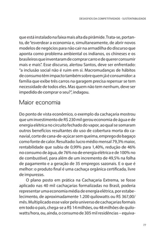 DESASFIOS DA COMPETITIVIDADE - SUSTENTABILIDADE

que está instalado na faixa mais alta da pirâmide. Trata-se, portanto, de “esverdear a economia e, simultaneamente, de abrir novos
modelos de negócios para não cair na armadilha do discurso que
aponta como problema ambiental os indianos, os chineses e os
brasileiros que inventaram de comprar carro e de querer consumir
mais e mais”. Esse discurso, alertou Santos, deve ser enfrentado:
“a inclusão social não é ruim em si. Macromudanças de hábitos
de consumo têm impacto também sobre quem já é consumidor: a
família que exibe três carros na garagem precisa repensar se tem
necessidade de todos eles. Mas quem não tem nenhum, deve ser
impedido de comprar o seu?”, indagou.

Maior economia
Do ponto de vista econômico, o exemplo da cachaçaria mostrou
que um investimento de R$ 230 mil gerou economia de água e de
energia elétrica no circuito fechado do vapor, ao qual se somaram
outros benefícios resultantes do uso de cobertura morta do canavial, corte de cana-de-açúcar sem queima, emprego do bagaço
como fonte de calor. Resultado: lucro médio mensal 79,3% maior,
rentabilidade que subiu de 0,99% para 1,40%, redução de 46%
no consumo de água, de 76% no de energia elétrica e de 100% no
de combustível, para além de um incremento de 49,5% na folha
de pagamento e a geração de 35 empregos sazonais. E o que é
melhor: o produto final é uma cachaça orgânica certificada, livre
de impurezas.
O plano posto em prática na Cachaçaria Extrema, se fosse
aplicado nas 40 mil cachaçarias formalizadas no Brasil, poderia
representar uma economia média de energia elétrica, por estabelecimento, de aproximadamente 1.200 quilowatts ou R$ 367,00/
mês. Multiplicado esse valor pelo universo de cachaçarias formais
em todo o país, chega-se a R$ 14 milhões, ou 48 milhões de quilowatts/hora, ou, ainda, o consumo de 305 mil residências – equiva77

 
