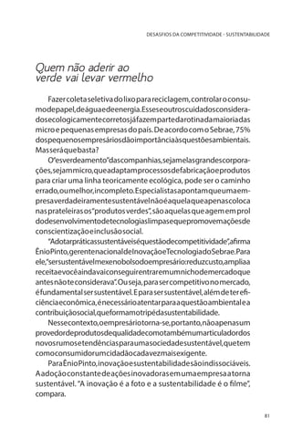 DESASFIOS DA COMPETITIVIDADE - SUSTENTABILIDADE

Quem não aderir ao
verde vai levar vermelho
Fazer coleta seletiva do lixo para reciclagem, controlar o consumodepapel,deáguaedeenergia.Esseseoutroscuidadosconsiderados ecologicamente corretos já fazem parte da rotina da maioria das
micro e pequenas empresas do país. De acordo com o Sebrae, 75%
dospequenosempresáriosdãoimportânciaàsquestõesambientais.
Mas será que basta?
O“esverdeamento”dascompanhias,sejamelasgrandescorporações, sejam micro, que adaptam processos de fabricação e produtos
para criar uma linha teoricamente ecológica, pode ser o caminho
errado, ou melhor, incompleto. Especialistas apontam que uma empresa verdadeiramente sustentável não é aquela que apenas coloca
nas prateleiras os“produtos verdes”, são aquelas que agem em prol
dodesenvolvimentodetecnologiaslimpasequepromovemaçõesde
conscientização e inclusão social.
“Adotarpráticassustentáveiséquestãodecompetitividade”,afirma
ÊnioPinto,gerentenacionaldeInovaçãoeTecnologiadoSebrae.Para
ele,“sersustentávelmexenobolsodoempresário:reduzcusto,ampliaa
receitaevocêaindavaiconseguirentraremumnichodemercadoque
antes não te considerava”. Ou seja, para ser competitivo no mercado,
é fundamental ser sustentável. E para ser sustentável, além de ter eficiência econômica, é necessário atentar para a questão ambiental e a
contribuiçãosocial,queformamotripédasustentabilidade.
Nessecontexto,oempresáriotorna-se,portanto,nãoapenasum
provedordeprodutosdequalidadecomotambémumarticuladordos
novos rumos e tendências para uma sociedade sustentável, que tem
comoconsumidorumcidadãocadavezmaisexigente.
Para Ênio Pinto, inovação e sustentabilidade são indissociáveis.
A adoção constante de ações inovadoras em uma empresa a torna
sustentável. “A inovação é a foto e a sustentabilidade é o filme”,
compara.
81

 