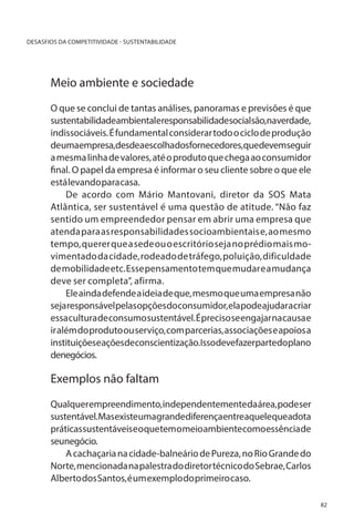 DESASFIOS DA COMPETITIVIDADE - SUSTENTABILIDADE

Meio ambiente e sociedade

	
O que se conclui de tantas análises, panoramas e previsões é que
sustentabilidadeambientaleresponsabilidadesocialsão,naverdade,
indissociáveis. É fundamental considerar todo o ciclo de produção
deumaempresa,desdeaescolhadosfornecedores,quedevemseguir
a mesma linha de valores, até o produto que chega ao consumidor
final. O papel da empresa é informar o seu cliente sobre o que ele
está levando para casa.
De acordo com Mário Mantovani, diretor da SOS Mata
Atlântica, ser sustentável é uma questão de atitude. “Não faz
sentido um empreendedor pensar em abrir uma empresa que
atenda para as responsabilidades socioambientais e, ao mesmo
tempo, querer que a sede ou o escritório seja no prédio mais movimentado da cidade, rodeado de tráfego, poluição, dificuldade
de mobilidade etc. Esse pensamento tem que mudar e a mudança
deve ser completa”, afirma.
Ele ainda defende a ideia de que, mesmo que uma empresa não
seja responsável pelas opções do consumidor, ela pode ajudar a criar
essa cultura de consumo sustentável. É preciso se engajar na causa e
ir além do produto ou serviço, com parcerias, associações e apoios a
instituiçõeseaçõesdeconscientização.Issodevefazerpartedoplano
denegócios.

Exemplos não faltam
Qualquer empreendimento, independentemente da área, pode ser
sustentável.Masexisteumagrandediferençaentreaquelequeadota
práticas sustentáveis e o que tem o meio ambiente como essência de
seunegócio.
A cachaçaria na cidade-balneário de Pureza, no Rio Grande do
Norte, mencionada na palestra do diretor técnico do Sebrae, Carlos
Alberto dos Santos, é um exemplo do primeiro caso.
82

 
