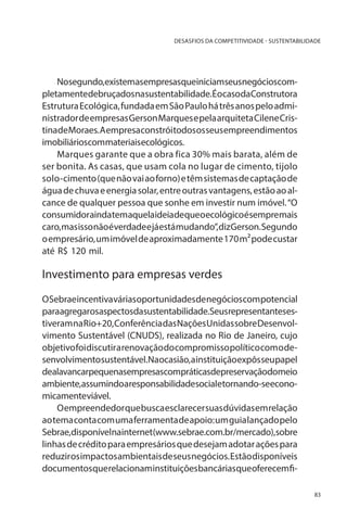 DESASFIOS DA COMPETITIVIDADE - SUSTENTABILIDADE

Nosegundo,existemasempresasqueiniciamseusnegócioscompletamentedebruçadosnasustentabilidade.ÉocasodaConstrutora
Estrutura Ecológica, fundada em São Paulo há três anos pelo administrador de empresas Gerson Marques e pela arquiteta Cilene Cristina de Moraes. A empresa constrói todos os seus empreendimentos
imobiliárioscommateriaisecológicos.
Marques garante que a obra fica 30% mais barata, além de
ser bonita. As casas, que usam cola no lugar de cimento, tijolo
solo-cimento (que não vai ao forno) e têm sistemas de captação de
água de chuva e energia solar, entre outras vantagens, estão ao alcance de qualquer pessoa que sonhe em investir num imóvel. “O
consumidoraindatemaquelaideiadequeoecológicoésempremais
caro, mas isso não é verdade e já está mudando”, diz Gerson. Segundo
o empresário, um imóvel de aproximadamente 170 m² pode custar
até R$ 120 mil.

Investimento para empresas verdes
O Sebrae incentiva várias oportunidades de negócios com potencial
paraagregarosaspectosdasustentabilidade.Seusrepresentantesestiveram na Rio+20, Conferência das Nações Unidas sobre Desenvolvimento Sustentável (CNUDS), realizada no Rio de Janeiro, cujo
objetivo foi discutir a renovação do compromisso político com o desenvolvimentosustentável.Naocasião,ainstituiçãoexpôsseupapel
dealavancarpequenasempresascompráticasdepreservaçãodomeio
ambiente,assumindoaresponsabilidadesocialetornando-seeconomicamenteviável.
O empreendedor que busca esclarecer suas dúvidas em relação
ao tema conta com uma ferramenta de apoio: um guia lançado pelo
Sebrae,disponívelnainternet(www.sebrae.com.br/mercado),sobre
linhas de crédito para empresários que desejam adotar ações para
reduzir os impactos ambientais de seus negócios. Estão disponíveis
documentos que relacionaminstituiçõesbancárias queoferecem fi83

 