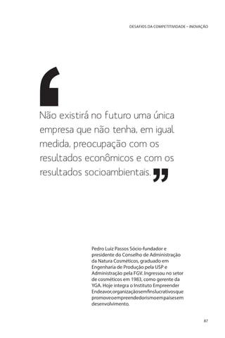 DESAFIOS DA COMPETITIVIDADE – INOVAÇÃO

Não existirá no futuro uma única
empresa que não tenha, em igual
medida, preocupação com os
resultados econômicos e com os
resultados socioambientais.

Pedro Luiz Passos Sócio-fundador e
presidente do Conselho de Administração
da Natura Cosméticos, graduado em
Engenharia de Produção pela USP e
Administração pela FGV. Ingressou no setor
de cosméticos em 1983, como gerente da
YGA. Hoje integra o Instituto Empreender
Endeavor, organização sem fins lucrativos que
promove o empreendedorismo em países em
desenvolvimento.
87

 