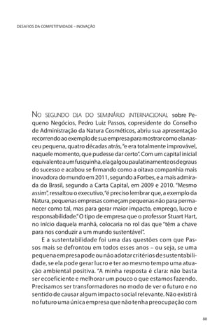DESAFIOS DA COMPETITIVIDADE – INOVAÇÃO

No

segundo dia do seminário internacional sobre Pe-

queno Negócios, Pedro Luiz Passos, copresidente do Conselho
de Administração da Natura Cosméticos, abriu sua apresentação
recorrendo ao exemplo de sua empresa para mostrar como ela nasceu pequena, quatro décadas atrás, “e era totalmente improvável,
naquele momento, que pudesse dar certo”. Com um capital inicial
equivalente a um fusquinha, ela galgou paulatinamente os degraus
do sucesso e acabou se firmando como a oitava companhia mais
inovadora do mundo em 2011, segundo a Forbes, e a mais admirada do Brasil, segundo a Carta Capital, em 2009 e 2010. “Mesmo
assim”, ressaltou o executivo, “é preciso lembrar que, a exemplo da
Natura, pequenas empresas começam pequenas não para permanecer como tal, mas para gerar maior impacto, emprego, lucro e
responsabilidade.” O tipo de empresa que o professor Stuart Hart,
no início daquela manhã, colocaria no rol das que “têm a chave
para nos conduzir a um mundo sustentável”.
E a sustentabilidade foi uma das questões com que Passos mais se defrontou em todos esses anos – ou seja, se uma
pequena empresa pode ou não adotar critérios de sustentabilidade, se ela pode gerar lucro e ter ao mesmo tempo uma atuação ambiental positiva. “A minha resposta é clara: não basta
ser ecoeficiente e melhorar um pouco o que estamos fazendo.
Precisamos ser transformadores no modo de ver o futuro e no
sentido de causar algum impacto social relevante. Não existirá
no futuro uma única empresa que não tenha preocupação com
88

 