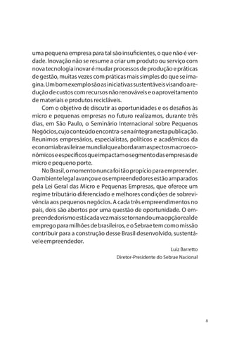 uma pequena empresa para tal são insuficientes, o que não é verdade. Inovação não se resume a criar um produto ou serviço com
nova tecnologia inovar é mudar processos de produção e práticas
de gestão, muitas vezes com práticas mais simples do que se imagina. Um bom exemplo são as iniciativas sustentáveis visando a redução de custos com recursos não renováveis e o aproveitamento
de materiais e produtos recicláveis.
Com o objetivo de discutir as oportunidades e os desafios às
micro e pequenas empresas no futuro realizamos, durante três
dias, em São Paulo, o Seminário Internacional sobre Pequenos
Negócios, cujo conteúdo encontra-se na íntegra nesta publicação.
Reunimos empresários, especialistas, políticos e acadêmicos da
economia brasileira e mundial que abordaram aspectos macroeconômicos e específicos que impactam o segmento das empresas de
micro e pequeno porte.
No Brasil, o momento nunca foi tão propício para empreender.
O ambiente legal avançou e os empreendedores estão amparados
pela Lei Geral das Micro e Pequenas Empresas, que oferece um
regime tributário diferenciado e melhores condições de sobrevivência aos pequenos negócios. A cada três empreendimentos no
país, dois são abertos por uma questão de oportunidade. O empreendedorismo está cada vez mais se tornando uma opção real de
emprego para milhões de brasileiros, e o Sebrae tem como missão
contribuir para a construção desse Brasil desenvolvido, sustentável e empreendedor.
Luiz Barretto
Diretor-Presidente do Sebrae Nacional

8

 