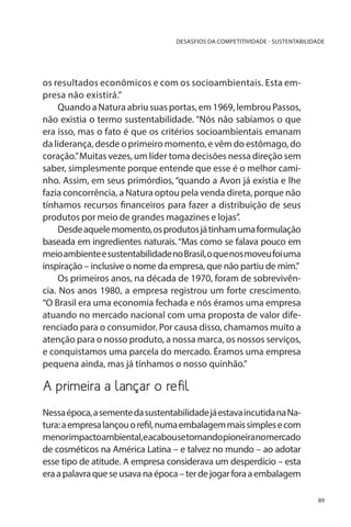 DESASFIOS DA COMPETITIVIDADE - SUSTENTABILIDADE

os resultados econômicos e com os socioambientais. Esta empresa não existirá.”
Quando a Natura abriu suas portas, em 1969, lembrou Passos,
não existia o termo sustentabilidade. “Nós não sabíamos o que
era isso, mas o fato é que os critérios socioambientais emanam
da liderança, desde o primeiro momento, e vêm do estômago, do
coração.” Muitas vezes, um líder toma decisões nessa direção sem
saber, simplesmente porque entende que esse é o melhor caminho. Assim, em seus primórdios, “quando a Avon já existia e lhe
fazia concorrência, a Natura optou pela venda direta, porque não
tínhamos recursos financeiros para fazer a distribuição de seus
produtos por meio de grandes magazines e lojas”.
Desde aquele momento, os produtos já tinham uma formulação
baseada em ingredientes naturais. “Mas como se falava pouco em
meio ambiente e sustentabilidade no Brasil, o que nos moveu foi uma
inspiração – inclusive o nome da empresa, que não partiu de mim.”
Os primeiros anos, na década de 1970, foram de sobrevivência. Nos anos 1980, a empresa registrou um forte crescimento.
“O Brasil era uma economia fechada e nós éramos uma empresa
atuando no mercado nacional com uma proposta de valor diferenciado para o consumidor. Por causa disso, chamamos muito a
atenção para o nosso produto, a nossa marca, os nossos serviços,
e conquistamos uma parcela do mercado. Éramos uma empresa
pequena ainda, mas já tínhamos o nosso quinhão.”

A primeira a lançar o refil
Nessa época, a semente da sustentabilidade já estava incutida na Natura: a empresa lançou o refil, numa embalagem mais simples e com
menorimpactoambiental,eacabousetornandopioneiranomercado
de cosméticos na América Latina – e talvez no mundo – ao adotar
esse tipo de atitude. A empresa considerava um desperdício – esta
era a palavra que se usava na época – ter de jogar fora a embalagem
89

 
