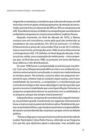 DESASFIOS DA COMPETITIVIDADE - SUSTENTABILIDADE

original de um produto, e considerou que a decisão de lançar um refil
seria vista como um gesto, ainda que pequeno, de atenção ao consumidor, pois ele tinha um desconto de 20% ou 30% se comprasse o tal
refil.“Essa ideia se tornou simbólica na companhia por sua relevância
ambiental e conquistou os nossos consumidores”, explicou Passos.
Naquele momento, no final da década de 1970, a Natura
contava com mil consultoras, nome pelo qual são conhecidas as
vendedoras de seus produtos. Em 2012 já somavam 1,4 milhão.
O faturamento a preço de consumidor final era de U$ 5 milhões,
mas o crescimento, ao longo dos anos 1980, levaria o faturamento
a inimagináveis US$ 170 milhões no final daquela década. A Natura já era, então, uma corporação de médio porte – cinco empresas que, no final dos anos 1980, se juntaram em torno da Natura:
duas fábricas e três distribuidoras.
Os anos 1990 foram a complexidade econômica por excelência. Com uma inflação beirando 80% ao mês e um ambiente econômico extremamente tumultuado, o cenário em nada lembrava
os tempos atuais. “No entanto, costumo dizer aos pequenos empresários que, embora hoje as variáveis sejam outras, com maior
estabilidade da economia, a competição e a transformação por
conta da tecnologia e das novas abordagens são tão grandes que
geram a mesma instabilidade que uma hiperinflação. Portanto, os
pequenos empresários devem se acostumar com a volatilidade, e
se preparar, porque ela sempre estará presente.”
A despeito disso, a empresa de cosméticos fez, naquele momento, seu primeiro grande investimento em expansão internacional e
levou a marca a outros países da América Latina. Paralelamente, juntou-se ao Instituto Ethos, cuja missão era promover a responsabilidade social e socioambiental das empresas e propor o tema ao debate
público.
“Talvez se diga que o nosso primeiro investimento tenha sido de
caráter filantrópico”, disse Pedro Passos, referindo-se ao Programa
Crer pra Ver, que destinava apoio à educação, “mas acredito que
90

 