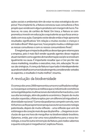 DESASFIOS DA COMPETITIVIDADE - SUSTENTABILIDADE

ações sociais e ambientais têm de estar no eixo estratégico da empresa”. Para implantá-lo, a Natura convocou suas consultoras e lhes
propôs que vendessem alguns produtos sem margem de lucro. Tratava-se, no caso, de cartões de Natal. Em troca, a Natura se comprometia a investir em educação o equivalente ao que fosse arrecadado com essa ação. O projeto existe desde então e hoje apresenta
resultados significativos “em relação a muitas escolas e crianças e
em todo o Brasil”. Mais que isso, “esse projeto mudou o diálogo com
as nossas consultoras e com os nossos consumidores finais”.
É inegável que o impacto de políticas desse tipo gere retorno para
a empresa, pois é mais fácil vender quando agentes desse negócio
atuam também como agentes de transformação social e se envolvam
igualmente na causa. É importante ressaltar que o Crer pra Ver não
visava marketing, ressaltou o executivo, mas, sim, educação: “As coisas são sinérgicas. A crença da Natura é que tudo é interdependente:
quandosetrabalhacomumavisãoabrangente,considerando-setodos
os aspectos, o resultado é muito melhor”, resumiu.

A revolução da biodiversidade
O começo dos anos 2000 representou uma encruzilhada tecnológica. Isso porque a empresa acreditava que a indústria de cosméticos
seria engolida pelas multinacionais da indústria farmacêutica, com
sua alta tecnologia, além do poderio econômico. Depois de muito
estudar a questão, a Natura optou por um diferencial inigualável: a
diversidade nacional.“Como não podíamos competir com ela, nem
tínhamos cacife para promover pesquisas ou ter acesso a tecnologia
patenteada, depois de muita reflexão – uma reflexão que vem do
estômago e do coração mais do que da planilha –, chegamos à conclusão de que era hora de mergulhar na biodiversidade brasileira.
Optamos, então, por criar uma nova plataforma para a nossa tecnologia, e essa foi outra reinvenção da Natura, pois todos sabemos
o quanto este país é megadiverso”, explicou Passos.
91

 