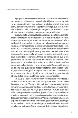 DESASFIOS DA COMPETITIVIDADE - SUSTENTABILIDADE

A proposta não era ser somente uma plataforma diferenciada,
ou tampouco se igualar à concorrência. A Natura buscou superá-la até para poder dizer que fazia um produto à base de andiroba,
camu-camu ou murumuru – e contar, na França, que esse insumo
vinha de uma cadeia de produção integrada, inclusive das comunidades que o produziam em suas reservas extrativistas.
O resultado foi uma revolução no seio da plataforma tecnológica da empresa e na proposta de valor dos produtos da Natura.
Graças a essa revolução, a marca adquiriu expressão dentro e fora
do Brasil. A companhia construiu um laboratório de pesquisas,
investiu em transparência – que também é sustentabilidade – com
todos os stackeholders, abriu seu capital e se tornou a segunda do
mercado a adotar um padrão de governança chamado novo mercado, publicando seu relatório anual de metas socioambientais e
seus resultados econômicos. O nível de transparência, que já era
grande três ou quatro anos antes da abertura do capital da empresa, se tornou ainda mais amplo com a publicação de relatório
anual que incluía todas as metas ambientais. “Somos, até hoje, a
única empresa que publica dados do setor de cosméticos no Brasil”, garantiu Passos, para assegurar que o fato de a concorrência
ter acesso a esses dados significa, em contrapartida, garantir mais
atratividade à empresa, além de outras compensações.
Em 2005, a Natura incorporou em sua métrica de resultados a
análise do ciclo de vida dos produtos, que passou a contar para o
bônus da empresa. “Desde então, todos os nossos executivos têm
remuneração variada, composta de resultados financeiros, ambientais e sociais”, declarou Passos, e garantiu que, na Natura, isso é para
valer, tanto que neste ano não foram pagos bônus, porque, embora os
resultados econômicos tenham sido alcançados, o mesmo não aconteceu com as metas socioambientais.“Agora, estamos envolvidos em
algumas metas importantes, como a redução do carbono, e começamos a medir o nosso footprint de água, trabalhando com materiais
recicláveis e reciclados. Nossa estratégia de tecnologia é vegetalizar
92

 