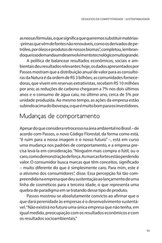 DESASFIOS DA COMPETITIVIDADE - SUSTENTABILIDADE

as nossas fórmulas, o que significa que queremos substituir matérias-primas que vêm de fontes não renováveis, como os derivados de petróleo, por óleos e produtos de nossos biomas”, completou, lembrandoqueissodemandaumdesenvolvimentotecnológicomuitogrande.
A política de balancear resultados econômicos, sociais e ambientais deu resultados relevantes: hoje, os dados apresentados por
Passos mostram que a distribuição anual de valor para as consultoras da Natura é da ordem de R$ 3 bilhões; as comunidades fornecedoras, que vivem em reservas extrativistas, recebem R$ 10 milhões
por ano; as reduções de carbono chegaram a 7% nos dois últimos
anos e o consumo de água caiu, no último ano, cerca de 5% por
unidade produzida. Ao mesmo tempo, as ações da empresa estão
subindo acima do Ibovespa, o que é muito bom para os investidores.

Mudanças de comportamento
Apesar do que considera retrocesso na área ambiental no Brasil – de
acordo com Passos, o novo Código Florestal, da forma como está,
“é ruim para a nossa imagem e o nosso futuro” –, está em curso
uma mudança nos padrões de comportamento, e a empresa precisa levá-la em consideração. “Ninguém mais compra o fútil, ou o
caro, como demonstração de força. As marcas fortes estão perdendo
valor. O consumidor busca marcas que têm conceitos, significado
– muito diferente do que é simplesmente caro. Para mim, este é
o ativismo dos consumidores”, disse. Essa percepção foi tão compreendida na empresa que deu sustentação ao lançamento de uma
linha de cosméticos para a terceira idade, o que representa uma
quebra de paradigma em se tratando desse tipo de produto.
Passos mostrou-se absolutamente convicto ao afirmar que o
que dará perenidade às empresas é o desenvolvimento sustentável. “Não existirá no futuro uma única empresa que não tenha, em
igual medida, preocupação com os resultados econômicos e com
os resultados socioambientais.”
93

 