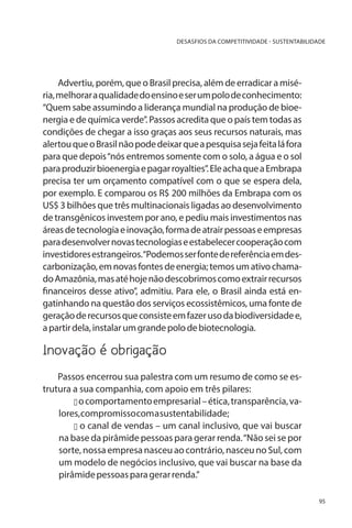 DESASFIOS DA COMPETITIVIDADE - SUSTENTABILIDADE

Advertiu, porém, que o Brasil precisa, além de erradicar a miséria, melhorar a qualidade do ensino e ser um polo de conhecimento:
“Quem sabe assumindo a liderança mundial na produção de bioenergia e de química verde”. Passos acredita que o país tem todas as
condições de chegar a isso graças aos seus recursos naturais, mas
alertou que o Brasil não pode deixar que a pesquisa seja feita lá fora
para que depois “nós entremos somente com o solo, a água e o sol
para produzir bioenergia e pagar royalties”. Ele acha que a Embrapa
precisa ter um orçamento compatível com o que se espera dela,
por exemplo. E comparou os R$ 200 milhões da Embrapa com os
US$ 3 bilhões que três multinacionais ligadas ao desenvolvimento
de transgênicos investem por ano, e pediu mais investimentos nas
áreas de tecnologia e inovação, forma de atrair pessoas e empresas
para desenvolver novas tecnologias e estabelecer cooperação com
investidores estrangeiros.“Podemos ser fonte de referência em descarbonização, em novas fontes de energia; temos um ativo chamado Amazônia, mas até hoje não descobrimos como extrair recursos
financeiros desse ativo”, admitiu. Para ele, o Brasil ainda está engatinhando na questão dos serviços ecossistêmicos, uma fonte de
geração de recursos que consiste em fazer uso da biodiversidade e,
a partir dela, instalar um grande polo de biotecnologia.

Inovação é obrigação
Passos encerrou sua palestra com um resumo de como se estrutura a sua companhia, com apoio em três pilares:
u o comportamento empresarial – ética, transparência, valores, compromisso com a sustentabilidade;
u o canal de vendas – um canal inclusivo, que vai buscar
na base da pirâmide pessoas para gerar renda. “Não sei se por
sorte, nossa empresa nasceu ao contrário, nasceu no Sul, com
um modelo de negócios inclusivo, que vai buscar na base da
pirâmide pessoas para gerar renda.”
95

 
