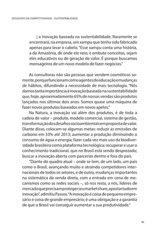 DESASFIOS DA COMPETITIVIDADE - SUSTENTABILIDADE

u a inovação baseada na sustentabilidade. Raramente se
encontrará, na empresa, um xampu que tenha sido fabricado
apenas para lavar o cabelo. “Esse xampu conta uma história,
a da Amazônia, de onde ele veio, e embute conceitos, sejam
eles educativos ou de geração de valor. É porque buscamos
mensageiros de um novo modelo de fazer negócios.”

As consultoras não são pessoas que vendem cosméticos somente, porque funcionam como agentes de educação e mudanças
de hábitos, difundindo a necessidade de mais tecnologia. “Nós
damos tanta importância à inovação baseada na sustentabilidade
que, hoje, aproximadamente 65% de nossas vendas são produtos
lançados nos últimos dois anos. Somos quase uma máquina de
fazer novos produtos baseados em novos apelos.”
Na Natura, a inovação vai além dos produtos, é de toda a
cadeia de valor – produto, modelo comercial, sistema de gestão,
transformação dos desafios socioambientais em proposta de valor.
Diante disso, colocam-se algumas metas: reduzir as emissões de
carbono em 33% até 2013; aumentar a produção diminuindo o
consumo de água e energia; fazer cada vez mais uso da biodiversidade brasileira como plataforma tecnológica; recuperar e usar o
conhecimento tradicional, que no Brasil está sendo desprezado;
buscar a inovação aberta com parcerias dentro e fora do país.
“Diante do quadro atual – onde se tem, de um lado, um país
como o Brasil, avançando muito e atraindo competidores internacionais de todos os setores, e de outro, mudanças importantes
na sistemática da venda direta, com a entrada em cena de mecanismos como as redes sociais –, só nos resta, a nós, líderes de
mercado que precisam proteger seu market share, apostar tudo em
inovação”, admitiu Passos. “A inovação é coisa de pequeno empresário e coisa de grande empresário; é uma obrigação e a garantia
de que o Brasil vai conseguir aumentar a sua produtividade.”

96

 