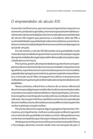 DESASFIOS DA COMPETITIVIDADE - SUSTENTABILIDADE

O empreendedor do século XXI
A recente crise financeira, que nos trouxe importantes impactos na
economia, ainda não superados, nos mostra que o atual modelo econômicotemsériascontradições.Osenormesdesafiossocioambientais
do século XXI exigem que passemos a considerar, além do PIB, a
sustentabilidade e a qualidade de vida entre os fatores a serem levadosemcontanamediçãodaperformanceeconômicaedoprogresso
social de um país.
Em tal cenário, o século XXI demanda uma quantidade muito
maiordeempreendedoresquetenhamcaracterísticasdepercepção
dasoportunidadesdenegócioparaalémdeousadia,inovaçãoecapacidade de assumir riscos.
Precisamos,porém,deempreendedoresquetenhamcomopropósito o desenvolvimento de uma nova sociedade, mais justa e mais
igualitária, e que direcionem suas iniciativas para um novo modelo,
capazdealiaroprogressoeconômico,apreservaçãodomeioambiente e a inclusão social. Não conseguiremos alterar o atual processo
civilizatóriosemapresençatransformadoradosempreendedorescom
propósitos.
Nesse contexto, o Brasil tem a chance de se tornar referencial
de um novo paradigma que vai além dos tradicionais exemplos e dos
casos de sucesso dos empreendedores. A posição do país, com a matriz energética mais limpa do mundo e ótimas condições climáticas
e de solo, não nos permite ficar satisfeitos somente com a produção
decommodities.Aconsciênciadessesnossosdiferenciaisnospermite
sonhar e planejar um país melhor.
Para tanto, devemos superar alguns gargalos importantes. Precisamos, principalmente, melhorar a educação no Brasil e garantir
um ensino de alta qualidade em todos os níveis. Não podemos nos
contentar com padrões que não sejam o de países desenvolvidos.
AindaquereconheçamososesforçosrecentesnaáreadeCiência
e Tecnologia, devemos investir ainda mais na inovação do país. É
97

 