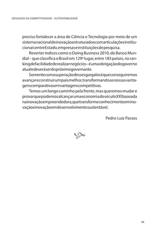 DESASFIOS DA COMPETITIVIDADE - SUSTENTABILIDADE

preciso fortalecer a área de Ciência e Tecnologia por meio de um
sistemanacionaldeinovaçãoestruturadoecomarticulaçõesinstitucionais entre Estado, empresas e instituições de pesquisa.
Reverter índices como o Doing Business 2010, do Banco Mundial – que classifica o Brasil em 129º lugar, entre 183 países, no rankingde facilidadederealizarnegócios–éumaobrigação do governo
atualedeveráserdopróximogovernante.
Somentecomasuperaçãodessesgargaloséqueconseguiremos
avançar e construir um país melhor, transformando as nossas vantagenscomparativasemvantagenscompetitivas.
Temos um longo caminho pela frente, mas queremos mudar e
provar que podemos alcançar uma economia do século XXI baseada
nainovaçãoempreendedora,quetransformeconhecimentoeminovaçãoeinovaçãoemdesenvolvimentosustentável.
Pedro Luiz Passos



98

 