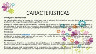 CARACTERISTICAS
Investigación de innovación
La investigación sobre la innovación trata acerca de la génesis de los hechos que dan lugar a la renovación
productiva. Su pregunta es por el cómo, por los procesos.
Everett M. Rogers explica que la ventaja subjetiva de un producto (por ejemplo, que resulte prestigioso), la
sencillez que se percibe al primer encuentro, la posibilidad de probarlo, la afinidad con un sistema de valores y la
evidencia tangible de la innovación, inciden positivamente en la imposición de las innovaciones en el mercado, en
su difusión.
Creatividad
La innovación implica creatividad. Significa reordenar y crear contenido original. Así sucede en marketing, en los
productos y servicios que ingresan al mercado. Por medio de un ejercicio creativo, las empresas buscan la
atracción del consumidor y la difusión.
Incertidumbre
No hay manera de prever con exactitud los resultados, por lo cual toda medida innovadora conlleva un grado de
incertidumbre que podría llegar a interferir con la inversión, incluso si la empresa se siente presionada a renovar.
El riesgo siempre está contemplado en la innovación, sin embargo, esta última es importante para que una
empresa se mantenga competitiva. Los empresarios deberán sopesar las consecuencias.
 