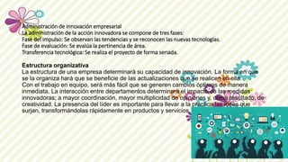 Administración de innovación empresarial
La administración de la acción innovadora se compone de tres fases:
Fase del impulso: Se observan las tendencias y se reconocen las nuevas tecnologías.
Fase de evaluación: Se evalúa la pertinencia de área.
Transferencia tecnológica: Se realiza el proyecto de forma seriada.
Estructura organizativa
La estructura de una empresa determinará su capacidad de innovación. La forma en que
se la organiza hará que se beneficie de las actualizaciones que se realicen en ella.
Con el trabajo en equipo, será más fácil que se generen cambios óptimos de manera
inmediata. La interacción entre departamentos determinará el impacto de las medidas
innovadoras; a mayor coordinación, mayor multiplicidad de opiniones y, como resultado, de
creatividad. La presencia del líder es importante para llevar a la práctica las ideas que
surjan, transformándolas rápidamente en productos y servicios.
 