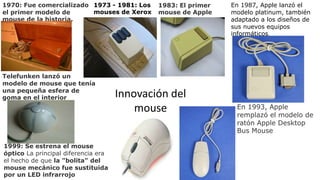 1970: Fue comercializado
el primer modelo de
mouse de la historia.
Telefunken lanzó un
modelo de mouse que tenía
una pequeña esfera de
goma en el interior
1973 - 1981: Los
mouses de Xerox
1983: El primer
mouse de Apple
Innovación del
mouse
En 1987, Apple lanzó el
modelo platinum, también
adaptado a los diseños de
sus nuevos equipos
informáticos.
En 1993, Apple
remplazó el modelo de
ratón Apple Desktop
Bus Mouse
1999: Se estrena el mouse
óptico La principal diferencia era
el hecho de que la "bolita" del
mouse mecánico fue sustituida
por un LED infrarrojo
 