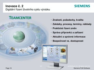 Page 19
© 2009. Siemens Product Lifecycle Management Software Inc. All rights reserved
Siemens PLM Software
Inovace č. 2
Digitální řízení životního cyklu výrobku
 Znalosti, požadavky, kvalita
 Zakázky, procesy, termíny, náklady
 Praktické řízení změn
 Správa přípravků a zařízení
 Aktuální a správné informace
 Bezpečnost vs. dostupnost
 