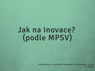 Jak na inovace?
(podle MPSV)
Konference k sociálním inovacím v knihovnách, Brno
6.2.2018
 