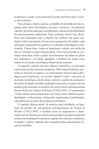 Inovações tecnológicas  9
ar­cabouço e, ainda, como essa análise pode contribuir para o avan‑
ço da economia.
Para atingir o objetivo acima, o trabalho foi dividido em três ca‑
pítulos além desta introdução e da parte conclusiva. No primeiro
capítulo são feitas algumas considerações críticas às peculiaridades
da microeconomia tradicional. Essa avaliação inicial visa identi‑
ficar suas limitações com o objetivo de verificar sob quais con­
dições se dá a introdução de uma nova perspectiva de análise cujas
principais características podem ser creditadas à abordagem evolu‑
cionária. Diante disso, torna­‑se importante realizar um estudo do
que se considera a origem dessas ideias. Com isso pretende­‑se con‑
trapor essas duas visões a partir do tratamento de ambas no pla­no
dos indivíduos e no plano agregado, e também do modo como
tra­tam as inovações tecnológicas diante desse contexto.
O segundo capítulo tem por objetivo identificar as principais
características dos sistemas complexos. Mais especificamente, pre­
tende­‑se discutir as origens e os instrumentos teóricos dessa abor‑
dagem para finalmente, no terceiro capítulo, tratar o processo de
inovação tecnológica dentro desse contexto a partir da avaliação e
descrição de alguns modelos realizados nessa área, os quais são em
grande parte baseados no modelo de concorrência schumpeteriana
desenvolvido por Nelson & Winter ([1982]/2005). O pensamento
e a obra desses autores passaram a ser vistos como referência para a
abordagem evolucionária, oferecendo importantes contribuições,
especialmente na esfera da mudança tecnológica.
O capítulo discute ainda, de maneira mais detalhada, as hipó‑
teses do modelo de concorrência schumpeteriana de Nelson &
Winter ([1982]/2005), e também como os argumentos e obser­
vações desenvolvidos por essa literatura podem ser aproximados do
método de modelagem baseado no agente dos sistemas complexos.
O quarto e último capítulo será composto pelas considerações fi‑
nais do trabalho.
 