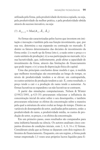 Inovações tecnológicas  99
utilizada pela firma, pela produtividade da técnica copiada, ou seja,
pela produtividade da melhor prática, e pela produtividade obtida
através do sucesso inovativo, ou seja:
(7)  Ai(t+1) = Max(Ait , Âi , Ãit)
As firmas são caracterizadas pelos lucros que investem em imi‑
tação e inovação e também pela sua função investimento, que, por
sua vez, determina a sua expansão ou contração no mercado. E
dentre os fatores determinantes das decisões de investimento da
firma estão: i) o mark-up da firma (isto é, a razão entre o preço e o
custo unitário de produção); ii) a sua participação no mercado; iii) a
sua lucratividade, que, indiretamente, pode afetar a capacidade de
investimento da firma, através das limitações de financiamento
que pode impor; e iv) a taxa de depreciação física do capital.
Uma das principais conclusões desse modelo é que, à medida
que melhores tecnologias são encontradas ao longo do tempo, os
níveis de produtividade tendem a se elevar; em contrapartida,
os custos unitários de produção tendem a cair. E, como resultado, o
preço tende a cair e a produção do ramo tende a aumentar. As
firmas lucrativas se expandem e as não­lucrativas se contraem.
A partir das simulações computacionais, Nelson & Winter
([1982]/2005, p.423­‑35) procuraram relacionar a influência da
concentração inicial do setor sobre o seu desempenho, e também
procuraram relacionar os efeitos da concentração sobre a maneira
pela qual a estrutura do setor evolui ao longo do tempo. Dentre as
variáveis de desempenho do setor, analisadas pelos autores, estão: a
produtividade do ramo, a produtividade média, os custos de pro‑
dução do setor, os preços, e os efeitos da concentração.
Em um primeiro passo, esses resultados são comparados para
uma indústria baseada na ciência. Os autores analisam cinco con‑
juntos diversos de condições iniciais, com 2, 4, 8, 16 e 32 firmas.
Consideram ainda que as firmas se deparam com dois regimes di‑
ferentes de financiamento. Enquanto, em um regime, a firma pode
tomar emprestado 2,5 vezes seus próprios lucros líquidos para fi‑
 