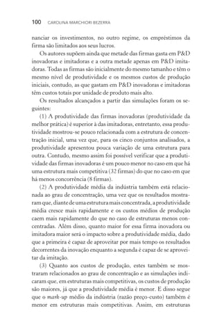 100  CAROLINA MARCHIORI BEZERRA
nanciar os investimentos, no outro regime, os empréstimos da
fir­ma são limitados aos seus lucros.
Os autores supõem ainda que metade das firmas gasta em P&D
inovadoras e imitadoras e a outra metade apenas em P&D imita‑
doras.Todas as firmas são inicialmente do mesmo tamanho e têm o
mesmo nível de produtividade e os mesmos custos de produção
iniciais, contudo, as que gastam em P&D inovadoras e imitadoras
têm custos totais por unidade de produto mais alto.
Os resultados alcançados a partir das simulações foram os se‑
guintes:
(1) A produtividade das firmas inovadoras (produtividade da
melhor prática) é superior à das imitadoras, entretanto, essa produ‑
tividade mostrou­‑se pouco relacionada com a estrutura de concen‑
tração inicial, uma vez que, para os cinco conjuntos analisados, a
produtividade apresentou pouca variação de uma estrutura para
outra. Contudo, mesmo assim foi possível verificar que a produti‑
vidade das firmas inovadoras é um pouco menor no caso em que há
uma estrutura mais competitiva (32 firmas) do que no caso em que
há menos concorrência (8 firmas).
(2) A produtividade média da indústria também está relacio‑
nada ao grau de concentração, uma vez que os resultados mostra­
ramque,diantedeumaestruturamaisconcentrada,aprodutividade
média cresce mais rapidamente e os custos médios de produção
caem mais rapidamente do que no caso de estruturas menos con‑
centradas. Além disso, quanto maior for essa firma inovadora ou
imitadora maior será o impacto sobre a produtividade média, dado
que a primeira é capaz de aproveitar por mais tempo os resultados
decorrentes da inovação enquanto a segunda é capaz de se aprovei‑
tar da imitação.
(3) Quanto aos custos de produção, estes também se mos‑
traram relacionados ao grau de concentração e as simulações indi‑
caram que, em estruturas mais competitivas, os custos de produção
são maiores, já que a produtividade média é menor. E disso segue
que o mark-up médio da indústria (razão preço-custo) também é
menor em estruturas mais competitivas. Assim, em estruturas
 