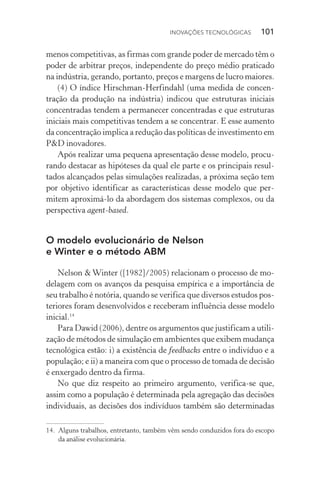 Inovações tecnológicas  101
menos competitivas, as firmas com grande poder de mercado têm o
poder de arbitrar preços, independente do preço médio praticado
na indústria, gerando, portanto, preços e margens de lucro maiores.
(4) O índice Hirschman­‑Herfindahl (uma medida de concen‑
tração da produção na indústria) indicou que estruturas iniciais
concentradas tendem a permanecer concentradas e que estruturas
iniciais mais competitivas tendem a se concentrar. E esse aumento
da concentração implica a redução das políticas de investimento em
P&D inovadores.
Após realizar uma pequena apresentação desse modelo, procu‑
rando destacar as hipóteses da qual ele parte e os principais resul‑
tados alcançados pelas simulações realizadas, a próxima seção tem
por objetivo identificar as características desse modelo que per‑
mitem aproximá­‑lo da abordagem dos sistemas complexos, ou da
perspectiva agent­‑based.
O modelo evolucionário de Nelson
e Winter e o método ABM
Nelson & Winter ([1982]/2005) relacionam o processo de mo‑
delagem com os avanços da pesquisa empírica e a importância de
seu trabalho é notória, quando se verifica que diversos estudos pos‑
teriores foram desenvolvidos e receberam influência desse modelo
inicial.14
Para Dawid (2006), dentre os argumentos que justificam a utili‑
zação de métodos de simulação em ambientes que exibem mudança
tecnológica estão: i) a existência de feedbacks entre o indivíduo e a
população; e ii) a maneira com que o processo de tomada de decisão
é enxergado dentro da firma.
No que diz respeito ao primeiro argumento, verifica­‑se que,
assim como a população é determinada pela agregação das decisões
individuais, as decisões dos indivíduos também são determinadas
14. 	Alguns trabalhos, entretanto, também vêm sendo conduzidos fora do escopo
da análise evolucionária.
 