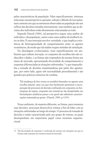 102  CAROLINA MARCHIORI BEZERRA
pelas características da população. Mais especificamente, interessa
relacionar essa perspectiva à geração, seleção e difusão de inovações,
num contexto em que as estruturas observadas na população são um
reflexo das decisões tomadas internamente, mas também que as de‑
cisões dos indivíduos estão diretamente relacionadas ao todo.
Segundo Dawid (2006), tal perspectiva requer uma análise do
indivíduo e da população, assim como uma análise do feedback en­
tre os dois. E essa interação envolve variedade, o que implica a exis‑
tência de heterogeneidade de comportamento entre os agentes
econômicos, de modo que tal análise requer métodos de simulação.
Na abordagem evolucionária, mais especificamente em am‑
bientes que exibem inovação, os conjuntos de escolhas não são co‑
nhecidos e dados, e as firmas não respondem da mesma forma aos
sinais de mercado, apresentando diversidade de comportamento e
respostas diferenciadas às situações enfrentadas,15
o que impossibi‑
lita a tomada de decisões maximizadoras por parte dos agentes,
que, por outro lado, agem sob racionalidade procedimental e são
guiados por práticas rotineiras de conduta.
Tal mudança de foco torna os modelos baseados no agente uma
escolha natural, uma vez que eles facilmente permitem a incor‑
poração de processos de decisão confiando em conjuntos ou hie‑
rarquias de regras, enquanto tais tentativas são desajeitadas em
formulações analíticas puras e em geral não admitem caracteri‑
zações matemáticas gerais. (Dawid, 2006, p.1245)
Nesse ambiente, de maneira diferente, as firmas, para tomarem
suas decisões, procuram desenvolver rotinas a fim de lidar com as
situações enfrentadas ao longo do tempo. O processo de tomada de
decisões é então caracterizado pelo seu grupo de rotinas, as quais
desempenham um importante papel como memória organiza‑
cional.
15. 	Tal diversidade de respostas é verificada até mesmo em situações em que as
firmas estão expostas aos mesmos sinais de mercado.
 