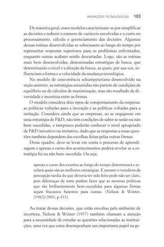 Inovações tecnológicas  103
De maneira geral, esses modelos caracterizam­‑se por simplificar
as decisões e reduzir o número de variáveis envolvidas e o custo no
processamento, cálculo e gerenciamento das decisões. Algumas
dessas rotinas desenvolvidas se sobressaem ao longo do tempo por
representar respostas superiores para os problemas enfrentados,
enquanto outras acabam sendo descartadas. Logo, são as rotinas
mais bem desenvolvidas, denominadas estratégias de busca, que
determinarão o nível e a direção da busca, as quais, por sua vez, in‑
fluenciam a forma e a velocidade da mudança tecnológica.
No modelo de concorrência schumpeteriana desenvolvido na
seção anterior, as estratégias assumidas não partem de condições de
equilíbrio ou de cálculos de maximização, mas são resultado de di‑
versidade e incerteza entre as firmas.
O modelo considera dois tipos de comportamento da empresa:
as políticas voltadas para a inovação e as políticas voltadas para a
imitação. Considera ainda que as empresas, ao se engajarem em
uma estratégia de P&D, não têm condições de saber se serão ou não
bem-sucedidas, e tampouco poderão conhecer o nível apropriado
de P&D inovativo ou imitativo, dado que as respostas a essas ques‑
tões também dependem das escolhas feitas pelas outras firmas.
Desse quadro, deve­‑se levar em conta o processo de aprendi‑
zagem e apenas o curso dos acontecimentos poderá revelar se a es‑
tratégia foi ou não bem-sucedida. Ou seja,
apenas o curso dos eventos ao longo do tempo determinará e re‑
velará quais são as melhores estratégias. E mesmo o veredicto da
percepção tardia do que deveria ter sido feito pode não ser claro,
pois diferenças de sorte podem fazer que as mesmas políticas
que são brilhantemente bem­‑sucedidas para algumas firmas
sejam fracassos funestos para outras. (Nelson & Winter,
[1982]/2005, p.415).
Ao tratar dessas decisões, que estão envoltas pelo ambiente de
incerteza, Nelson & Winter (1977) também chamam a atenção
para a necessidade de estudar as questões relacionadas às institui‑
ções, uma vez que estas desempenham um importante papel na ge‑
 