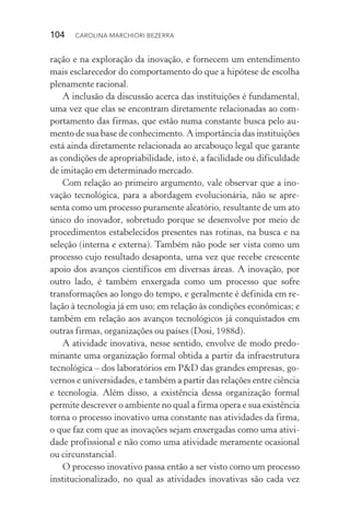 104  CAROLINA MARCHIORI BEZERRA
ração e na exploração da inovação, e fornecem um entendimento
mais esclarecedor do comportamento do que a hipótese de escolha
plenamente racional.
A inclusão da discussão acerca das instituições é fundamental,
uma vez que elas se encontram diretamente relacionadas ao com‑
portamento das firmas, que estão numa constante busca pelo au‑
mento de sua base de conhecimento. A importância das instituições
está ainda diretamente relacionada ao arcabouço legal que garante
as condições de apropriabilidade, isto é, a facilidade ou dificuldade
de imitação em determinado mercado.
Com relação ao primeiro argumento, vale observar que a ino‑
vação tecnológica, para a abordagem evolucionária, não se apre‑
senta como um processo puramente aleatório, resultante de um ato
único do inovador, sobretudo porque se desenvolve por meio de
procedimentos estabelecidos presentes nas rotinas, na busca e na
seleção (interna e externa). Também não pode ser vista como um
processo cujo resultado desaponta, uma vez que recebe crescente
apoio dos avanços científicos em diversas áreas. A inovação, por
outro lado, é também enxergada como um processo que sofre
transformações ao longo do tempo, e geralmente é definida em re‑
lação à tecnologia já em uso; em relação às condições econômicas; e
também em relação aos avanços tecnológicos já conquistados em
outras firmas, organizações ou países (Dosi, 1988d).
A atividade inovativa, nesse sentido, envolve de modo predo‑
minante uma organização formal obtida a partir da infraestrutura
tecnológica – dos laboratórios em P&D das grandes empresas, go‑
vernos e universidades, e também a partir das relações entre ciência
e tecnologia. Além disso, a existência dessa organização formal
permite descrever o ambiente no qual a firma opera e sua existência
torna o processo inovativo uma constante nas atividades da firma,
o que faz com que as inovações sejam enxergadas como uma ativi‑
dade profissional e não como uma atividade meramente ocasional
ou circunstancial.
O processo inovativo passa então a ser visto como um processo
institucionalizado, no qual as atividades inovativas são cada vez
 