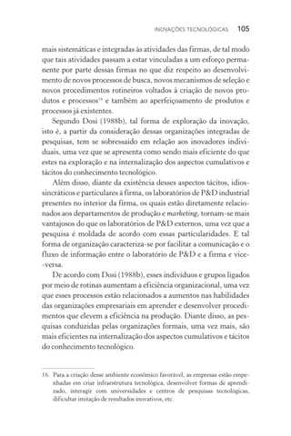 Inovações tecnológicas  105
mais sistemáticas e integradas às atividades das firmas, de tal modo
que tais atividades passam a estar vinculadas a um esforço perma‑
nente por parte dessas firmas no que diz respeito ao desenvolvi‑
mento de novos processos de busca, novos mecanismos de seleção e
novos procedimentos rotineiros voltados à criação de novos pro‑
dutos e processos16
e também ao aperfeiçoamento de produtos e
processos já existentes.
Segundo Dosi (1988b), tal forma de exploração da inovação,
isto é, a partir da consideração dessas organizações integradas de
pesquisas, tem se sobressaído em relação aos inovadores indivi‑
duais, uma vez que se apresenta como sendo mais eficiente do que
estes na exploração e na internalização dos aspectos cumulativos e
tácitos do conhecimento tecnológico.
Além disso, diante da existência desses aspectos tácitos, idios‑
sincráticos e particulares à firma, os laboratórios de P&D industrial
presentes no interior da firma, os quais estão diretamente relacio‑
nados aos departamentos de produção e marketing, tornam­‑se mais
vantajosos do que os laboratórios de P&D externos, uma vez que a
pesquisa é moldada de acordo com essas particularidades. E tal
forma de organização caracteriza­‑se por facilitar a comunicação e o
fluxo de informação entre o laboratório de P&D e a firma e vice­
‑versa.
De acordo com Dosi (1988b), esses indivíduos e grupos ligados
por meio de rotinas aumentam a eficiência organizacional, uma vez
que esses processos estão relacionados a aumentos nas habilidades
das organizações empresariais em aprender e desenvolver procedi‑
mentos que elevem a eficiência na produção. Diante disso, as pes‑
quisas conduzidas pelas organizações formais, uma vez mais, são
mais eficientes na internalização dos aspectos cumulativos e tácitos
do conhecimento tecnológico.
16. 	Para a criação desse ambiente econômico favorável, as empresas estão empe‑
nhadas em criar infra­estrutura tecnológica, desenvolver formas de aprendi‑
zado, interagir com universidades e centros de pesquisas tecnológicas,
dificultar imitação de resultados inovativos, etc.
 