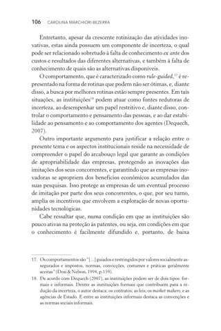 106  CAROLINA MARCHIORI BEZERRA
Entretanto, apesar da crescente rotinização das atividades ino‑
vativas, estas ainda possuem um componente de incerteza, o qual
pode ser relacionado sobretudo à falta de conhecimento ex ante dos
custos e resultados das diferentes alternativas, e também à falta de
conhecimento de quais são as alternativas disponíveis.
O comportamento, que é caracterizado como rule­‑guided,17
é re‑
presentado na forma de rotinas que podem não ser ótimas, e, diante
disso, a busca por melhores rotinas estão sempre presentes. Em tais
situações, as instituições18
podem atuar como fontes redutoras de
incerteza, ao desempenhar um papel restritivo e, diante disso, con‑
trolar o comportamento e pensamento das pessoas, e ao dar estabi‑
lidade ao pensamento e ao comportamento dos agentes (Dequech,
2007).
Outro importante argumento para justificar a relação entre o
presente tema e os aspectos institucionais reside na necessidade de
compreender o papel do arcabouço legal que garante as condições
de apropriabilidade das empresas, protegendo as inovações das
imitações dos seus concorrentes, e garantindo que as empresas ino‑
vadoras se apropriem dos benefícios econômicos acumulados das
suas pesquisas. Isso protege as empresas de um eventual processo
de imitação por parte dos seus concorrentes, o que, por seu turno,
amplia os incentivos que envolvem a exploração de novas oportu‑
nidades tecnológicas.
Cabe ressaltar que, numa condição em que as instituições são
pouco ativas na proteção às patentes, ou seja, em condições em que
o conhecimento é facilmente difundido e, portanto, de baixa
17. 	Oscomportamentossão“[...]guiadoserestringidosporvaloressocialmenteas‑
segurados e impostos, normas, convicções, costumes e práticas geralmente
aceitas”(Dosi&Nelson,1994,p.159).
18. 	De acordo com Dequech (2007), as instituições podem ser de dois tipos: for‑
mais e informais. Dentre as instituições formais que contribuem para a re‑
dução da incerteza, o autor destaca: os contratos; as leis; os market makers; e as
agências de Estado. E entre as instituições informais destaca as convenções e
as normas sociais informais.
 