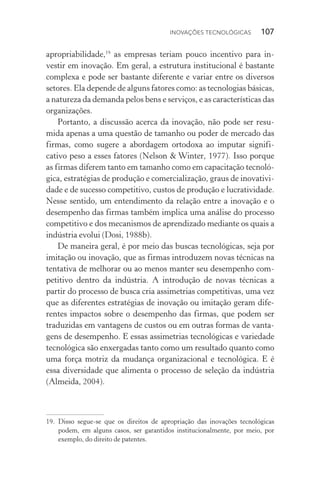 Inovações tecnológicas  107
apropriabilidade,19
as empresas teriam pouco incentivo para in‑
vestir em inovação. Em geral, a estrutura institucional é bastante
complexa e pode ser bastante diferente e variar entre os diversos
setores. Ela depende de alguns fatores como: as tecnologias básicas,
a natureza da demanda pelos bens e serviços, e as características das
organizações.
Portanto, a discussão acerca da inovação, não pode ser resu‑
mida apenas a uma questão de tamanho ou poder de mercado das
firmas, como sugere a abordagem ortodoxa ao imputar signifi­
cativo peso a esses fatores (Nelson & Winter, 1977). Isso porque
as firmas diferem tanto em tamanho como em capacitação tecnoló‑
gica, estratégias de produção e comercialização, graus de inovativi‑
dade e de sucesso competitivo, custos de produção e lucratividade.
Nesse sentido, um entendimento da relação entre a inovação e o
desempenho das firmas também implica uma análise do processo
competitivo e dos mecanismos de aprendizado mediante os quais a
indústria evolui (Dosi, 1988b).
De maneira geral, é por meio das buscas tecnológicas, seja por
imitação ou inovação, que as firmas introduzem novas técnicas na
tentativa de melhorar ou ao menos manter seu desempenho com‑
petitivo dentro da indústria. A introdução de novas técnicas a
partir do processo de busca cria assimetrias competitivas, uma vez
que as diferentes estratégias de inovação ou imitação geram dife‑
rentes impactos sobre o desempenho das firmas, que podem ser
traduzidas em vantagens de custos ou em outras formas de vanta‑
gens de desempenho. E essas assimetrias tecnológicas e variedade
tecnológica são enxergadas tanto como um resultado quanto como
uma força motriz da mudança organizacional e tecnológica. E é
essa diversidade que alimenta o processo de seleção da indústria
(Almeida, 2004).
19. 	Disso segue-se que os direitos de apropriação das inovações tecnológicas
podem, em alguns casos, ser garantidos institucionalmente, por meio, por
exemplo, do direito de patentes.
 