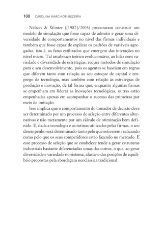 108  CAROLINA MARCHIORI BEZERRA
Nelson & Winter ([1982]/2005) procuraram construir um
modelo de simulação que fosse capaz de admitir e gerar uma di‑
versidade de comportamentos no nível das firmas individuais e
também que fosse capaz de explicar os padrões de variáveis agre‑
gadas, isto é, os fatos estilizados que emergem das interações no
nível micro. Tal arcabouço teórico evolucionário, ao lidar com va‑
riedade e diversidade de estratégias, requer métodos de simulação
para o seu desenvolvimento, pois os agentes se baseiam em regras
que diferem tanto com relação ao seu estoque de capital e em‑
prego de tecnologia, mas também com relação às estratégias de
produção e inovação, de tal forma que, enquanto algumas firmas
se empenham em liderar as inovações tecnológicas, outras estão
empenhadas apenas em acompanhar o sucesso das primeiras por
meio de imitação.
Isso implica que o comportamento do tomador de decisão deve
ser determinado por um processo de seleção entre diferentes alter‑
nativas e não meramente por um cálculo de otimização bem defi‑
nido. E, dada a tecnologia e as rotinas utilizadas pelas firmas, o seu
desempenho será determinado tanto pelo que estiverem realizando
como pelo que os seus competidores estão fazendo no mercado. E
esse processo de seleção que se estabelece tende a gerar estruturas
industriais bastante diferenciadas umas das outras, o que, ao gerar
diversidade e variedade no sistema, afasta­‑o das posições de equilí‑
brio propostas pela abordagem neoclássica tradicional.
 