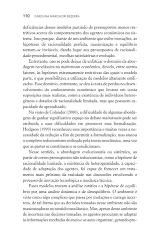 110  CAROLINA MARCHIORI BEZERRA
deficiências desses modelos partindo de pressupostos menos res‑
tritivos acerca do comportamento dos agentes econômicos no sis‑
tema. Isso porque, diante de um ambiente que exibe inovações, as
hipóteses de racionalidade perfeita, maximização e equilíbrio
tornam­‑se inviáveis, dando lugar aos pressupostos de racionali‑
dade procedimental, escolhas satisfatórias e evolução.
Entretanto, não se pode deixar de enfatizar o domínio da abor‑
dagem neoclássica no mainstream econômico, devido, entre outros
fatores, às hipóteses extremamente restritivas das quais o modelo
parte, o que possibilitava a utilização de modelos altamente estili‑
zados. Esse domínio, entretanto, se deu à custa de perdas no desen‑
volvimento do conhecimento econômico que levasse em conta
suposições mais realistas, como a existência de indivíduos hetero‑
gêneos e dotados de racionalidade limitada, mas que possuem ca‑
pacidade de aprendizado.
Na visão de Colander (2000), a dificuldade de algumas aborda‑
gens de ganhar significativo espaço no debate mainstream pode ser
atribuída a suas dificuldades em promover essa formalização.
Hodgson (1999) reconheceu essa importância e muitas vezes a ne‑
cessidade da redução a fim de permitir a formalização, mas atacou
o completo reducionismo utilizado pela teoria neoclássica, uma vez
que as partes se constituem e se condicionam.
Nesse sentido, a abordagem evolucionária ou sistêmica, ao
par­tir de certos pressupostos não reducionistas, como a hipótese de
racionalidade limitada, a existência de heterogeneidade, a capaci‑
dade de adaptação dos agentes, foi capaz de fornecer um trata‑
mento mais próximo da realidade nas discussões envolvendo o
processo de inovação tecnológica e mudança técnica.
Esses modelos trocam a análise estática e a hipótese de equilí‑
brio por uma análise dinâmica e de desequilíbrio. O ambiente é
visto como algo complexo que passa por mutações e carrega incer‑
teza, de tal forma que as decisões tomadas nesse ambiente não são
maximizadoras no sentido neoclássico. Mas, apesar desse ambiente
de incerteza nas decisões tomadas, os agentes procuram se adaptar
às informações recebidas do meio e se auto­‑organizar, gerando pro‑
 