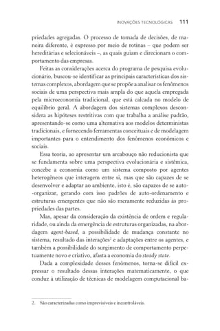 Inovações tecnológicas  111
priedades agregadas. O processo de tomada de decisões, de ma‑
neira diferente, é expresso por meio de rotinas – que podem ser
hereditárias e selecionáveis –, as quais guiam e direcionam o com‑
portamento das empresas.
Feitas as considerações acerca do programa de pesquisa evolu‑
cionário, buscou­‑se identificar as principais características dos sis‑
temascomplexos,abordagemquesepropõeaanalisarosfenômenos
sociais de uma perspectiva mais ampla do que aquela empregada
pela microeconomia tradicional, que está calcada no modelo de
equilíbrio geral. A abordagem dos sistemas complexos descon­
sidera as hipóteses restritivas com que trabalha a análise padrão,
apresentando­‑se como uma alternativa aos modelos deterministas
tradicionais, e fornecendo ferramentas conceituais e de modelagem
importantes para o entendimento dos fenômenos econômicos e
sociais.
Essa teoria, ao apresentar um arcabouço não reducionista que
se fundamenta sobre uma perspectiva evolucionária e sistêmica,
concebe a economia como um sistema composto por agentes
hetero­gêneos que interagem entre si, mas que são capazes de se
desenvolver e adaptar ao ambiente, isto é, são capazes de se auto­
‑organizar, gerando com isso padrões de auto­‑ordenamento e
es­tru­turas emergentes que não são meramente reduzidas às pro‑
priedades das partes.
Mas, apesar da consideração da existência de ordem e regula­
ridade, ou ainda da emergência de estruturas organizadas, na abor‑
dagem agent­‑based, a possibilidade de mudança constante no
sistema, resultado das interações2
e adaptações entre os agentes, e
também a possibilidade do surgimento de comportamento perpe‑
tuamente novo e criativo, afasta a economia do steady state.
Dada a complexidade desses fenômenos, torna­‑se difícil ex‑
pressar o resultado dessas interações matematicamente, o que
conduz à utilização de técnicas de modelagem computacional ba‑
2. 	 São caracterizadas como imprevisíveis e incontroláveis.
 