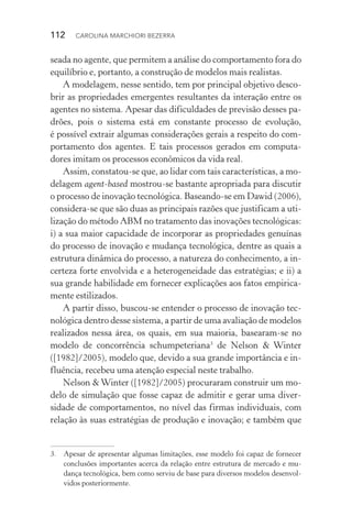 112  CAROLINA MARCHIORI BEZERRA
seada no agente, que permitem a análise do comportamento fora do
equilíbrio e, portanto, a construção de modelos mais realistas.
A modelagem, nesse sentido, tem por principal objetivo desco‑
brir as propriedades emergentes resultantes da interação entre os
agentes no sistema. Apesar das dificuldades de previsão desses pa‑
drões, pois o sistema está em constante processo de evolução,
é possível extrair algumas considerações gerais a respeito do com‑
portamento dos agentes. E tais processos gerados em computa‑
dores imitam os processos econômicos da vida real.
Assim, constatou­‑se que, ao lidar com tais características, a mo‑
delagem agent­‑based mostrou­‑se bastante apropriada para discutir
o processo de inovação tecnológica. Baseando­‑se em Dawid (2006),
considera­‑se que são duas as principais razões que justificam a uti‑
lização do método ABM no tratamento das inovações tecnológicas:
i) a sua maior capacidade de incorporar as propriedades genuínas
do processo de inovação e mudança tecnológica, dentre as quais a
estrutura dinâmica do processo, a natureza do conhecimento, a in‑
certeza forte envolvida e a heterogeneidade das estratégias; e ii) a
sua grande habilidade em fornecer explicações aos fatos empirica‑
mente estilizados.
A partir disso, buscou­‑se entender o processo de inovação tec‑
nológica dentro desse sistema, a partir de uma avaliação de modelos
realizados nessa área, os quais, em sua maioria, basearam­‑se no
modelo de concorrência schumpeteriana3
de Nelson & Winter
([1982]/2005), modelo que, devido a sua grande importância e in‑
fluência, recebeu uma atenção especial neste trabalho.
Nelson &Winter ([1982]/2005) procuraram construir um mo‑
delo de simulação que fosse capaz de admitir e gerar uma diver­
sidade de comportamentos, no nível das firmas individuais, com
relação às suas estratégias de produção e inovação; e também que
3. 	 Apesar de apresentar algumas limitações, esse modelo foi capaz de fornecer
conclusões importantes acerca da relação entre estrutura de mercado e mu‑
dança tecnológica, bem como serviu de base para diversos modelos desenvol‑
vidos posteriormente.
 