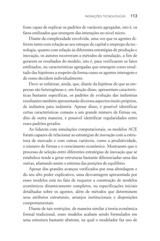 Inovações tecnológicas  113
fosse capaz de explicar os padrões de variáveis agregadas, isto é, os
fatos estilizados que emergem das interações no nível micro.
Diante da complexidade envolvida, uma vez que os agentes di‑
ferem tanto com relação ao seu estoque de capital e emprego da tec‑
nologia, quanto com relação às diferentes estratégias de produção e
inovação, os autores recorreram a métodos de simulação, a fim de
gerarem os resultados do modelo, isto é, para verificarem os fatos
estilizados, ou características agregadas que emergem como resul‑
tado das hipóteses a respeito da forma como os agentes interagem e
de como decidem individualmente.
Deve­‑se enfatizar, ainda, que, diante da hipótese de que as em‑
presas são heterogêneas e, em função disso, apresentam caracterís‑
ticas bastante específicas, os padrões de evolução das indústrias
resultantes também apresentarão diversos aspectos muito próprios,
de indústria para indústria. Apesar disso, é possível identificar
certas características comuns a um grande número de firmas ou,
dito de outra maneira, é possível identificar regularidades entre
esses padrões gerados.
Ao lidarem com simulações computacionais, os modelos ACE
foram capazes de relacionar as estratégias de inovação com a estru‑
tura de mercado e com outras variáveis, como a produtividade,
o número de firmas e o crescimento econômico. Mostraram que o
processo de seleção entre diferentes estratégias de inovação que se
estabelece tende a gerar estruturas bastante diferenciadas uma das
outras, afastando assim o sistema das posições de equilíbrio.
Apesar dos grandes avanços verificados por essa abordagem e
do seu alto poder explicativo, uma desvantagem apresentada por
esses modelos está no fato de requerer a construção de modelos
econômicos dinamicamente completos, ou especificações iniciais
detalhadas sobre os agentes, além de métodos que determinem
seus atributos estruturais, arranjos institucionais e disposições
comportamentais.
Diante de tais restrições, de maneira similar à teoria econômica
formal tradicional, esses modelos acabam sendo formulados em
uma estrutura bastante abstrata, na qual o modelador faz uso de
 