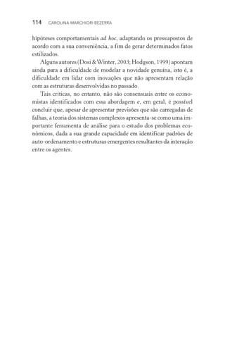 114  CAROLINA MARCHIORI BEZERRA
hipóteses comportamentais ad hoc, adaptando os pressupostos de
acordo com a sua conveniência, a fim de gerar determinados fatos
estilizados.
Algunsautores(Dosi&Winter,2003;Hodgson,1999)apontam
ainda para a dificuldade de modelar a novidade genuína, isto é, a
dificuldade em lidar com inovações que não apresentam relação
com as estruturas desenvolvidas no passado.
Tais críticas, no entanto, não são consensuais entre os econo‑
mistas identificados com essa abordagem e, em geral, é possível
concluir que, apesar de apresentar previsões que são carregadas de
falhas, a teoria dos sistemas complexos apresenta­‑se como uma im‑
portante ferramenta de análise para o estudo dos problemas eco­
nômicos, dada a sua grande capacidade em identificar padrões de
auto­‑ordenamento e estruturas emergentes resultantes da interação
entre os agentes.
 