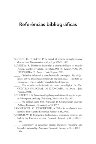 Referências bibliográficas
AGHION, P., HOWITT, P. A model of growth through creative
destruction. Econometrica, v.60, n.2, p.323­‑51, 1992.
ALMEIDA, S. Dinâmica industrial e cumulatividade: o modelo
Nelson­‑Winter revisitado. In: ENCONTRO NACIONAL DE
ECONOMIA, 31. Anais... Porto Seguro, 2003.
_____. Dinâmica industrial e cumulatividade tecnológica. Rio de Ja‑
neiro, 2004a. Dissertação (mestrado em Economia) – Instituto de
Economia – Universidade Federal do Rio de Janeiro.
_____. Um modelo evolucionário de busca tecnológica. In: EN‑
CONTRO NACIONAL DE ECONOMIA, 32, Anais... João
Pessoa, 2004b.
ANDERSEN, E. S. Reconstructing theory­‑evolution with special respect
to Schumpeter. Aalborg University, Smaskrift, n.69, 1991.
_____. The difficult jump from Walrasian to Schumpeterian analysis.
Aalborg University, Smaskrift, n.78, 1992.
ARNSPERGER, C., VAROUFAKIS, Y. What is neoclassical eco‑
nomics? Post­‑Autistic Economics Review, n.38, 2006.
ARTHUR, W. B. Competing technologies, increasing returns, and
lock­‑in by historical events. Economic Journal, v.99, p.116­‑31,
1989.
_____. Complexity in economic theory: inductive reasoning and
bounded rationality. American Economic Review, v.84, p.406­‑11,
1994.
 