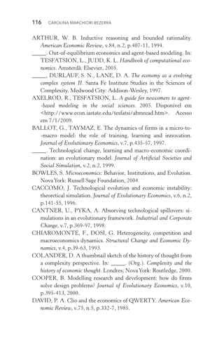 116  CAROLINA MARCHIORI BEZERRA
ARTHUR, W. B. Inductive reasoning and bounded rationality.
American Economic Review, v.84, n.2, p.407­‑11, 1994.
_____. Out­‑of­‑equilibrium economics and agent­‑based modeling. In:
TESFATSION, L., JUDD, K. L. Handbook of computational eco‑
nomics. Amsterdã: Elsevier, 2005.
_____, DURLAUF, S. N., LANE, D. A. The economy as a evolving
complex system II. Santa Fe Institute Studies in the Sciences of
Complexity. Medwood City: Addison­‑Wesley, 1997.
AXELROD, R., TESFATSION, L. A guide for newcomers to agent­
‑based modeling in the social sciences. 2005. Disponível em
<http://www.econ.iastate.edu/tesfatsi/abmread.htm>. Acesso
em 7/1/2009.
BALLOT, G., TAYMAZ, E. The dynamics of firms in a micro­‑to­
‑macro model: the role of training, learning and innovation.
Journal of Evolutionary Economics, v.7, p.435­‑57, 1997.
_____. Technological change, learning and macro­‑economic coordi‑
nation: an evolutionary model. Journal of Artificial Societies and
Social Simulation, v.2, n.2, 1999.
BOWLES, S. Microeconomics: Behavior, Institutions, and Evolution.
NovaYork: Russell Sage Foundation, 2004.
CACCOMO, J. Technological evolution and economic instability:
theoretical simulation. Journal of Evolutionary Economics, v.6, n.2,
p.141­‑55, 1996.
CANTNER, U., PYKA, A. Absorving technological spillovers: si­
mulations in an evolutionary framework. Industrial and Corporate
Change, v.7, p.369­‑97, 1998.
CHIAROMONTE, F., DOSI, G. Heterogeneity, competition and
macroeconomics dynamics. Structural Change and Economic Dy‑
namics, v.4, p.39­‑63, 1993.
COLANDER, D. A thumbnail sketch of the history of thought from
a complexity perspective. In: _____. (Org.). Complexity and the
history of economic thought. Londres; NovaYork: Routledge, 2000.
COOPER, B. Modelling research and development: how do firms
solve design problems? Journal of Evolutionary Economics, v.10,
p.395­‑413, 2000.
DAVID, P. A. Clio and the economics of QWERTY. American Eco‑
nomic Review, v.75, n.5, p.332­‑7, 1985.
 