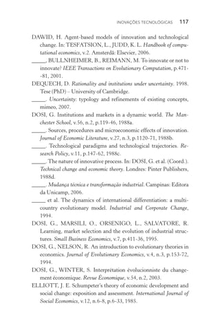 Inovações tecnológicas  117
DAWID, H. Agent­‑based models of innovation and technological
change. In:TESFATSION, L., JUDD, K. L. Handbook of compu‑
tational economics, v.2. Amsterdã: Elsevier, 2006.
_____, BULLNHEIMER, B., REIMANN, M. To innovate or not to
innovate? IEEE Transactions on Evolutionary Computation, p.471­
‑81, 2001.
DEQUECH, D. Rationality and institutions under uncertainty. 1998.
Tese (PhD) – University of Cambridge.
_____. Uncertainty: typology and refinements of existing concepts,
mimeo, 2007.
DOSI, G. Institutions and markets in a dynamic world. The Man‑
chester School, v.56, n.2, p.119­‑46, 1988a.
_____. Sources, procedures and microeconomic effects of innovation.
Journal of Economic Literature, v.27, n.3, p.1120­‑71, 1988b.
_____. Technological paradigms and technological trajectories. Re‑
search Policy, v.11, p.147­‑62, 1988c.
_____. The nature of innovative process. In: DOSI, G. et al. (Coord.).
Technical change and economic theory. Londres: Pinter Publishers,
1988d.
_____. Mudança técnica e transformação industrial. Campinas: Editora
da Unicamp, 2006.
_____ et al. The dynamics of international differentiation: a multi‑
country evolutionary model. Industrial and Corporate Change,
1994.
DOSI, G., MARSILI, O., ORSENIGO, L., SALVATORE, R.
Learning, market selection and the evolution of industrial struc‑
tures. Small Business Economics, v.7, p.411­‑36, 1995.
DOSI, G., NELSON, R. An introduction to evolutionary theories in
economics. Journal of Evolutionary Economics, v.4, n.3, p.153­‑72,
1994.
DOSI, G., WINTER, S. Interprétation évolucionniste du change‑
ment économique. Revue Économique, v.54, n.2, 2003.
ELLIOTT, J. E. Schumpeter’s theory of economic development and
social change: exposition and assessment. International Journal of
Social Economics, v.12, n.6­‑8, p.6­‑33, 1985.
 