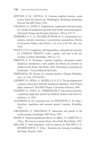 118  CAROLINA MARCHIORI BEZERRA
EPSTEIN, J. M., AXTELL, R. Growing artificial societies: social
science from the bottom up. Washington: Brookings Institution
Press & The MIT Press, 1996.
FAGIOLO, G., DOSI, G. Exploitation, exploration and innovation
in a model of endogenous growth with locally interacting agents.
Structural Change and Economic Dynamics, 2003. p.237­‑73.
FERREIRA, P. C. G., ELLERY JÚNIOR, R. G. Crescimento eco‑
nômico, retornos crescentes e concorrência monopolista. Revista
de Economia Política (São Paulo), v.16, n.62, p.86­‑104, abr.­‑jun.
1996.
FOLEY, D. K. Complexity, self­‑organization, and political economy.
In: UNHOLY TRINITY. Labor, capital, and land in the new
economy. Londres: Routledge, 2003. p.1­‑31.
FREITAS, G. G. Economia e sistemas complexos: interações sociais,
dinâmicas emergentes e uma análise da difusão da internet na
cidade de São Paulo. São Paulo, 2003. Dissertação (mestrado em
Economia) – Universidade de São Paulo.
FRIEDMAN, M. Ensaios de economia positiva. Edições Multiplic,
ano 1, n.3, fev. ([1953]1981).
GILBERT, N., PYKA, A., ROPELLA, G. E. P.The development of
a generic innovation network simulation plataform. Sein Project
paper, número 8. The SEIN Project, University of Surrey, 2000.
GILBERT, N., PYKA, A., AHRWEILER, P. Innovation networks:
a simulation approach. Journal of Artificial Societies and Social Si‑
mulation, v.4, 2001.
GOODWIN, R. M. A growth cicle. In: FEINSTEIN, C. H. (Org.).
Socialism, capitalism and economic growth. Londres: Mcmillan,
1967.
GROSSMAN, G., HELPMAN, E. Innovation and growth in the
world economy. Cambridge: MIT Press, 1991.
HAHN, F. General equilibrium theory. In: BELL, D., KRISTOL, I.
(Org.). The crisis in economic theory. NovaYork: Basic Books, 1981.
HELLER, C. Path­‑dependence, lock­‑in e inércia. In: PELAEZ, V. P.,
SZMRECSÁNYI, T. (Org.). Economia da inovação tecnológica.
São Paulo: Hucitec, 2006.
 